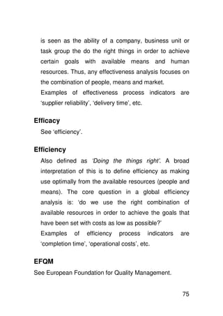 is seen as the ability of a company, business unit or
  task group the do the right things in order to achieve
  certain goals with available means and human
  resources. Thus, any effectiveness analysis focuses on
  the combination of people, means and market.
  Examples of effectiveness process indicators are
  ‘supplier reliability’, ‘delivery time’, etc.

Efficacy
  See ‘efficiency’.

Efficiency
  Also defined as ‘Doing the things right’. A broad
  interpretation of this is to define efficiency as making
  use optimally from the available resources (people and
  means). The core question in a global efficiency
  analysis is: ‘do we use the right combination of
  available resources in order to achieve the goals that
  have been set with costs as low as possible?’
  Examples      of    efficiency    process       indicators   are
  ‘completion time’, ‘operational costs’, etc.

EFQM
See European Foundation for Quality Management.


                                                               75
 
