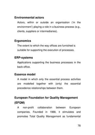 Environmental actors
 Actors, within or outside an organisation (‘in the
 environment’) playing a role in a business process (e.g.,
 clients, suppliers or intermediaries).


Ergonomics
 The extent to which the way offices are furnished is
 suitable for supporting the execution of processes.

ERP-systems
 Applications supporting the business processes in the
 back-office.

Essence model
 A model in which only the essential process activities
 are modelled together with (only) the essential
 precedence relationships between them.


European Foundation for Quality Management
(EFQM)
 A    non-profit    collaboration    between   European
 companies. Founded in 1988, it stimulates and
 promotes Total Quality Management as fundamental


                                                        78
 