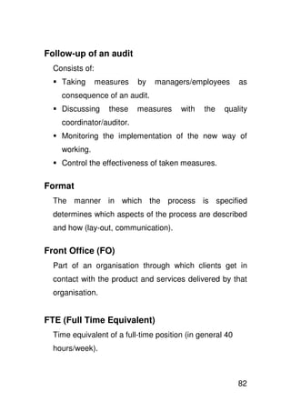 Follow-up of an audit
  Consists of:
    Taking       measures   by   managers/employees        as
    consequence of an audit.
    Discussing      these   measures    with   the   quality
    coordinator/auditor.
    Monitoring the implementation of the new way of
    working.
    Control the effectiveness of taken measures.

Format
  The manner in which the process is specified
  determines which aspects of the process are described
  and how (lay-out, communication).

Front Office (FO)
  Part of an organisation through which clients get in
  contact with the product and services delivered by that
  organisation.


FTE (Full Time Equivalent)
  Time equivalent of a full-time position (in general 40
  hours/week).



                                                           82
 