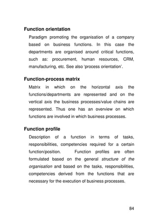 Function orientation
  Paradigm promoting the organisation of a company
  based on business functions. In this case the
  departments are organised around critical functions,
  such     as:   procurement,   human        resources,      CRM,
  manufacturing, etc. See also ‘process orientation’.

Function-process matrix
  Matrix    in   which     on   the     horizontal    axis     the
  functions/departments are represented and on the
  vertical axis the business processes/value chains are
  represented. Thus one has an overview on which
  functions are involved in which business processes.

Function profile
  Description     of   a   function   in    terms     of     tasks,
  responsibilities, competencies required for a certain
  function/position.         Function      profiles   are    often
  formulated based on the general structure of the
  organisation and based on the tasks, responsibilities,
  competencies derived from the functions that are
  necessary for the execution of business processes.




                                                                84
 