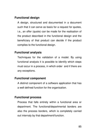 Functional design
  A design, structured and documented in a document
  such that it can serve as basis for a request for quotes,
  i.e., an offer (quote) can be made for the realisation of
  the product described in the functional design and the
  beneficiary of that product can decide if the product
  complies to the functional design.

Functional analysis
  Techniques for the validation of a model. By using
  functional analysis it is possible to identify which steps
  must occur in a process, in which order and if there are
  any exceptions.

Functional component
  A distinct component of a software application that has
  a well defined function for the organisation.


Functional process
  Process that falls entirely within a functional area or
  department. The functional/departmental borders are
  also the process borders, which is completely carried
  out internaly by that department/function.



                                                         85
 