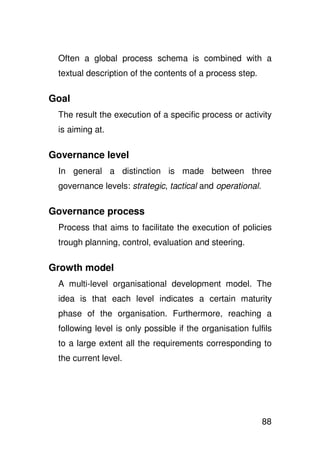 Often a global process schema is combined with a
 textual description of the contents of a process step.

Goal
 The result the execution of a specific process or activity
 is aiming at.

Governance level
 In general a distinction is made between three
 governance levels: strategic, tactical and operational.

Governance process
 Process that aims to facilitate the execution of policies
 trough planning, control, evaluation and steering.

Growth model
 A multi-level organisational development model. The
 idea is that each level indicates a certain maturity
 phase of the organisation. Furthermore, reaching a
 following level is only possible if the organisation fulfils
 to a large extent all the requirements corresponding to
 the current level.




                                                           88
 