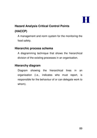 Hazard Analysis Critical Control Points
                                                            !
(HACCP)
  A management and norm system for the monitoring the
  food safety.

Hierarchic process schema
  A diagramming technique that shows the hierarchical
  division of the existing processes in an organisation.

Hierarchy diagram
  Diagram    showing    the   hierarchical   lines   in    an
  organisation (i.e., indicates who must report, is
  responsible for the behaviour of or can delegate work to
  whom).




                                                           89
 