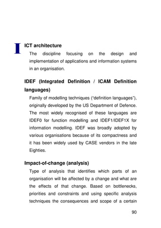 ICT architecture
  The    discipline     focusing   on   the   design   and
  implementation of applications and information systems
  in an organisation.

IDEF (Integrated Definition / ICAM Definition
languages)
  Family of modelling techniques (“definition languages”),
  originally developed by the US Department of Defence.
  The most widely recognised of these languages are
  IDEF0 for function modelling and IDEF1/IDEF1X for
  information modelling. IDEF was broadly adopted by
  various organisations because of its compactness and
  it has been widely used by CASE vendors in the late
  Eighties.

Impact-of-change (analysis)
  Type of analysis that identifies which parts of an
  organisation will be affected by a change and what are
  the effects of that change. Based on bottlenecks,
  priorities and constraints and using specific analysis
  techniques the consequences and scope of a certain

                                                       90
 