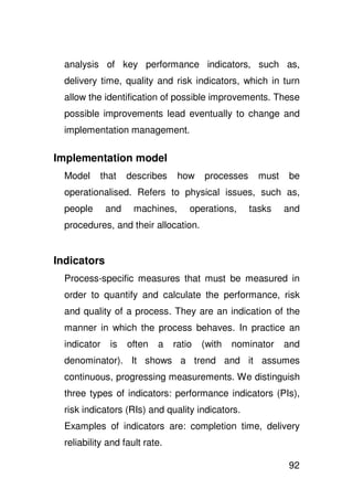 analysis of key performance indicators, such as,
  delivery time, quality and risk indicators, which in turn
  allow the identification of possible improvements. These
  possible improvements lead eventually to change and
  implementation management.

Implementation model
  Model    that     describes    how    processes     must   be
  operationalised. Refers to physical issues, such as,
  people      and    machines,      operations,     tasks    and
  procedures, and their allocation.


Indicators
  Process-specific measures that must be measured in
  order to quantify and calculate the performance, risk
  and quality of a process. They are an indication of the
  manner in which the process behaves. In practice an
  indicator   is    often   a   ratio   (with   nominator    and
  denominator). It shows a trend and it assumes
  continuous, progressing measurements. We distinguish
  three types of indicators: performance indicators (PIs),
  risk indicators (RIs) and quality indicators.
  Examples of indicators are: completion time, delivery
  reliability and fault rate.

                                                             92
 