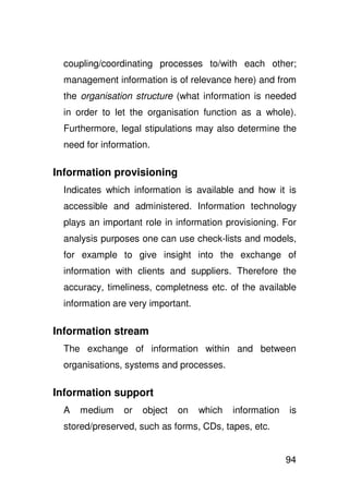 coupling/coordinating processes to/with each other;
  management information is of relevance here) and from
  the organisation structure (what information is needed
  in order to let the organisation function as a whole).
  Furthermore, legal stipulations may also determine the
  need for information.

Information provisioning
  Indicates which information is available and how it is
  accessible and administered. Information technology
  plays an important role in information provisioning. For
  analysis purposes one can use check-lists and models,
  for example to give insight into the exchange of
  information with clients and suppliers. Therefore the
  accuracy, timeliness, completness etc. of the available
  information are very important.

Information stream
  The exchange of information within and between
  organisations, systems and processes.

Information support
  A   medium    or   object   on    which   information   is
  stored/preserved, such as forms, CDs, tapes, etc.


                                                          94
 