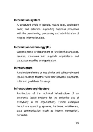 Information system
  A structured whole of people, means (e.g., application
  code) and activities, supporting business processes
  with the provisioning, processing and administration of
  needed information/data.


Information technology (IT)
  Generic name for department or function that analyses,
  creates, maintains and supports applications and
  databases used by an organisation.

Infrastructure
  A collection of more or less similar and collectively used
  (basic) facilities together with their services, standards,
  rules and guidelines for usage.

Infrastructure architecture
  Architecture of the technical infrastructure of an
  enterprise (basic systems for the collective use of
  everybody in the organisation). Typical examples
  hereof are operating systems, hardware, middleware,
  data communication (such as internet connection),
  networks.


                                                          95
 