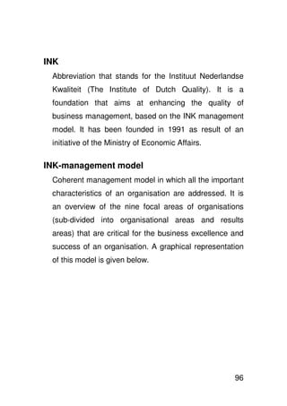 INK
 Abbreviation that stands for the Instituut Nederlandse
 Kwaliteit (The Institute of Dutch Quality). It is a
 foundation that aims at enhancing the quality of
 business management, based on the INK management
 model. It has been founded in 1991 as result of an
 initiative of the Ministry of Economic Affairs.

INK-management model
 Coherent management model in which all the important
 characteristics of an organisation are addressed. It is
 an overview of the nine focal areas of organisations
 (sub-divided into organisational areas and results
 areas) that are critical for the business excellence and
 success of an organisation. A graphical representation
 of this model is given below.




                                                      96
 