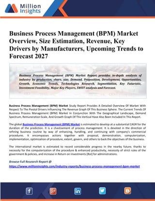 Business Process Management (BPM) Market
Overview, Size Estimation, Revenue, Key
Drivers by Manufacturers, Upcoming Trends to
Forecast 2027
Business Process Management (BPM) Market Study Report Provides A Detailed Overview Of Market With
Respect To The Pivotal Drivers Influencing The Revenue Graph Of This Business Sphere. The Current Trends Of
Business Process Management (BPM) Market In Conjunction With The Geographical Landscape, Demand
Spectrum, Remuneration Scale, And Growth Graph Of This Vertical Have Also Been Included In This Report.
The global Business Process Management (BPM) Market is estimated to develop at a substantial CAGR for the
duration of the prediction. It is a chastisement of process management. It is devoted in the direction of
refining business routine by way of enhancing, handling, and continuing with company’s commercial
procedures. It encompasses actions together with proposal, demonstration, computerization,
implementation, optimization of procedure, extent, govern, and others to back the objectives of the business.
The international market is estimated to record considerable progress in the nearby future; thanks to
necessity for the computerization of the procedure & enhanced productivity, necessity of strict rules of the
government & policies, and increase in Return on Investments [RoI] for administrations.
Browse Full Research Report @
https://www.millioninsights.com/industry-reports/business-process-management-bpm-market
Business Process Management (BPM) Market Report provides in-depth analysis of
industry by production, share, size, Demand, Proposition, Development, Opportunities,
Growth, Economic Trends, Technologies Research, Segmentation, Key Futuristic,
Investment Feasibility, Major Key Players, SWOT analysis and Forecast.
 
