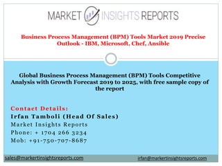 Contact Details:
Irfan Tamboli (Head Of Sales)
Market Insights Reports
Phone: + 1704 266 3234
Mob: +91-750-707-8687
Business Process Management (BPM) Tools Market 2019 Precise
Outlook - IBM, Microsoft, Chef, Ansible
Global Business Process Management (BPM) Tools Competitive
Analysis with Growth Forecast 2019 to 2025, with free sample copy of
the report
irfan@markertinsightsreports.comsales@markertinsightsreports.com
 
