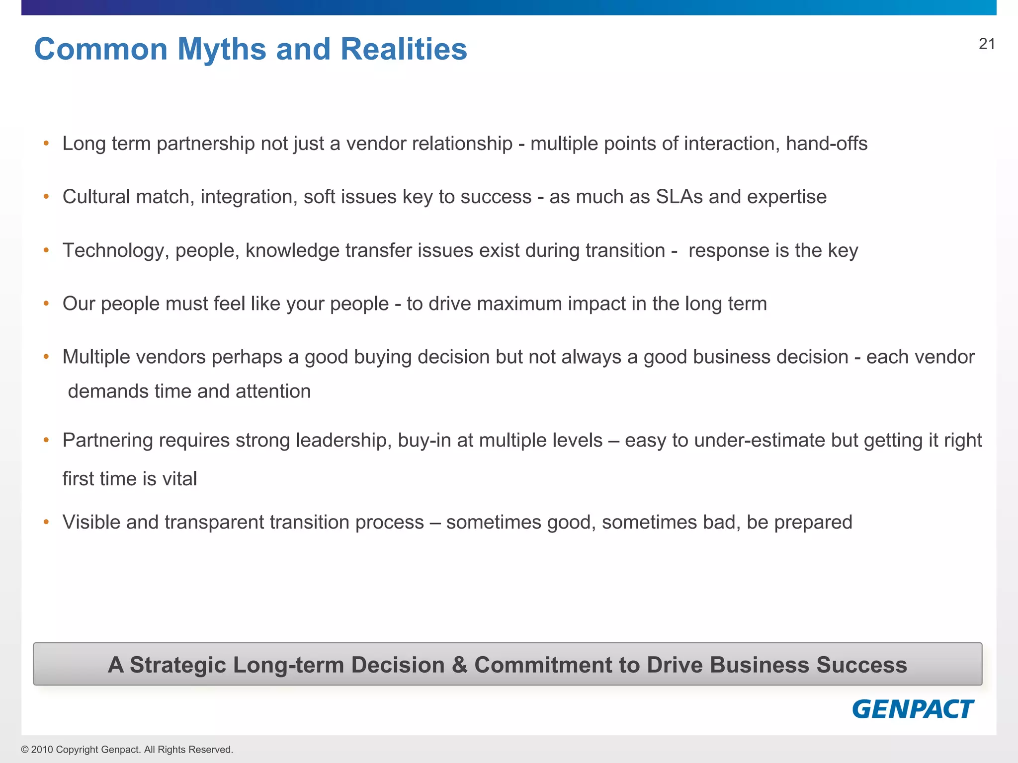 © 2010 Copyright Genpact. All Rights Reserved.
Common Myths and Realities
• Long term partnership not just a vendor relationship - multiple points of interaction, hand-offs
• Cultural match, integration, soft issues key to success - as much as SLAs and expertise
• Technology, people, knowledge transfer issues exist during transition - response is the key
• Our people must feel like your people - to drive maximum impact in the long term
• Multiple vendors perhaps a good buying decision but not always a good business decision - each vendor
demands time and attention
• Partnering requires strong leadership, buy-in at multiple levels – easy to under-estimate but getting it right
first time is vital
• Visible and transparent transition process – sometimes good, sometimes bad, be prepared
A Strategic Long-term Decision & Commitment to Drive Business Success
21
 