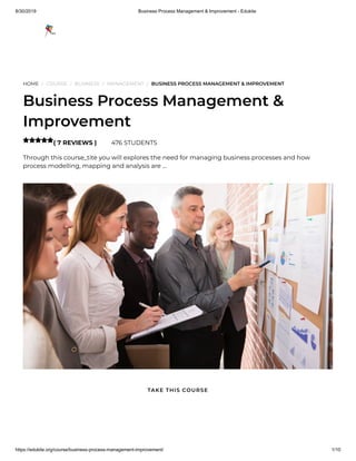 8/30/2019 Business Process Management & Improvement - Edukite
https://edukite.org/course/business-process-management-improvement/ 1/10
HOME / COURSE / BUSINESS / MANAGEMENT / BUSINESS PROCESS MANAGEMENT & IMPROVEMENT
Business Process Management &
Improvement
( 7 REVIEWS ) 476 STUDENTS
Through this course_tite you will explores the need for managing business processes and how
process modelling, mapping and analysis are …

TAKE THIS COURSE
 