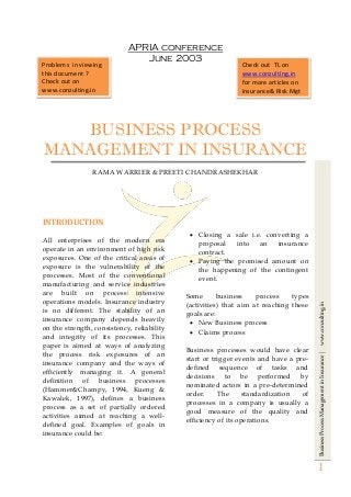 BusinessProcessManagementinInsurance|www.conzulting.in
1
APRIA conference
June 2003
BUSINESS PROCESS
MANAGEMENT IN INSURANCE
RAMA WARRIER & PREETI CHANDRASHEKHAR
INTRODUCTION
All enterprises of the modern era
operate in an environment of high risk
exposures. One of the critical areas of
exposure is the vulnerability of the
processes. Most of the conventional
manufacturing and service industries
are built on process intensive
operations models. Insurance industry
is no different. The stability of an
insurance company depends heavily
on the strength, consistency, reliability
and integrity of its processes. This
paper is aimed at ways of analyzing
the process risk exposures of an
insurance company and the ways of
efficiently managing it. A general
definition of business processes
(Hammer&Champy, 1994, Kueng &
Kawalek, 1997), defines a business
process as a set of partially ordered
activities aimed at reaching a well-
defined goal. Examples of goals in
insurance could be:
 Closing a sale i.e. converting a
proposal into an insurance
contract.
 Paying the promised amount on
the happening of the contingent
event.
Some business process types
(activities) that aim at reaching these
goals are:
 New Business process
 Claims process
Business processes would have clear
start or trigger events and have a pre-
defined sequence of tasks and
decisions to be performed by
nominated actors in a pre-determined
order. The standardization of
processes in a company is usually a
good measure of the quality and
efficiency of its operations.
Problems in viewing
this document ?
Check out on
www.conzulting.in
Check out TL on
www.conzulting.in
for more articles on
insurance& Risk Mgt
 