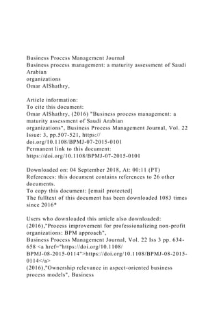 Business Process Management Journal
Business process management: a maturity assessment of Saudi
Arabian
organizations
Omar AlShathry,
Article information:
To cite this document:
Omar AlShathry, (2016) "Business process management: a
maturity assessment of Saudi Arabian
organizations", Business Process Management Journal, Vol. 22
Issue: 3, pp.507-521, https://
doi.org/10.1108/BPMJ-07-2015-0101
Permanent link to this document:
https://doi.org/10.1108/BPMJ-07-2015-0101
Downloaded on: 04 September 2018, At: 00:11 (PT)
References: this document contains references to 26 other
documents.
To copy this document: [email protected]
The fulltext of this document has been downloaded 1083 times
since 2016*
Users who downloaded this article also downloaded:
(2016),"Process improvement for professionalizing non-profit
organizations: BPM approach",
Business Process Management Journal, Vol. 22 Iss 3 pp. 634-
658 <a href="https://doi.org/10.1108/
BPMJ-08-2015-0114">https://doi.org/10.1108/BPMJ-08-2015-
0114</a>
(2016),"Ownership relevance in aspect-oriented business
process models", Business
 