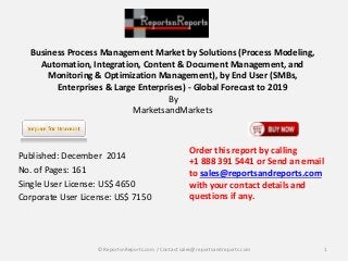 Business Process Management Market by Solutions (Process Modeling,
Automation, Integration, Content & Document Management, and
Monitoring & Optimization Management), by End User (SMBs,
Enterprises & Large Enterprises) - Global Forecast to 2019
By
MarketsandMarkets
Published: December 2014
No. of Pages: 161
Single User License: US$ 4650
Corporate User License: US$ 7150
Order this report by calling
+1 888 391 5441 or Send an email
to sales@reportsandreports.com
with your contact details and
questions if any.
1© ReportsnReports.com / Contact sales@reportsandreports.com
 
