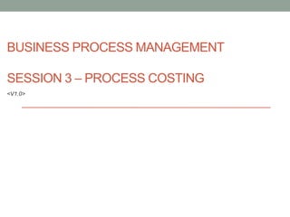 BUSINESS PROCESS MANAGEMENT

SESSION 3 – PROCESS COSTING
<V1.0>
 