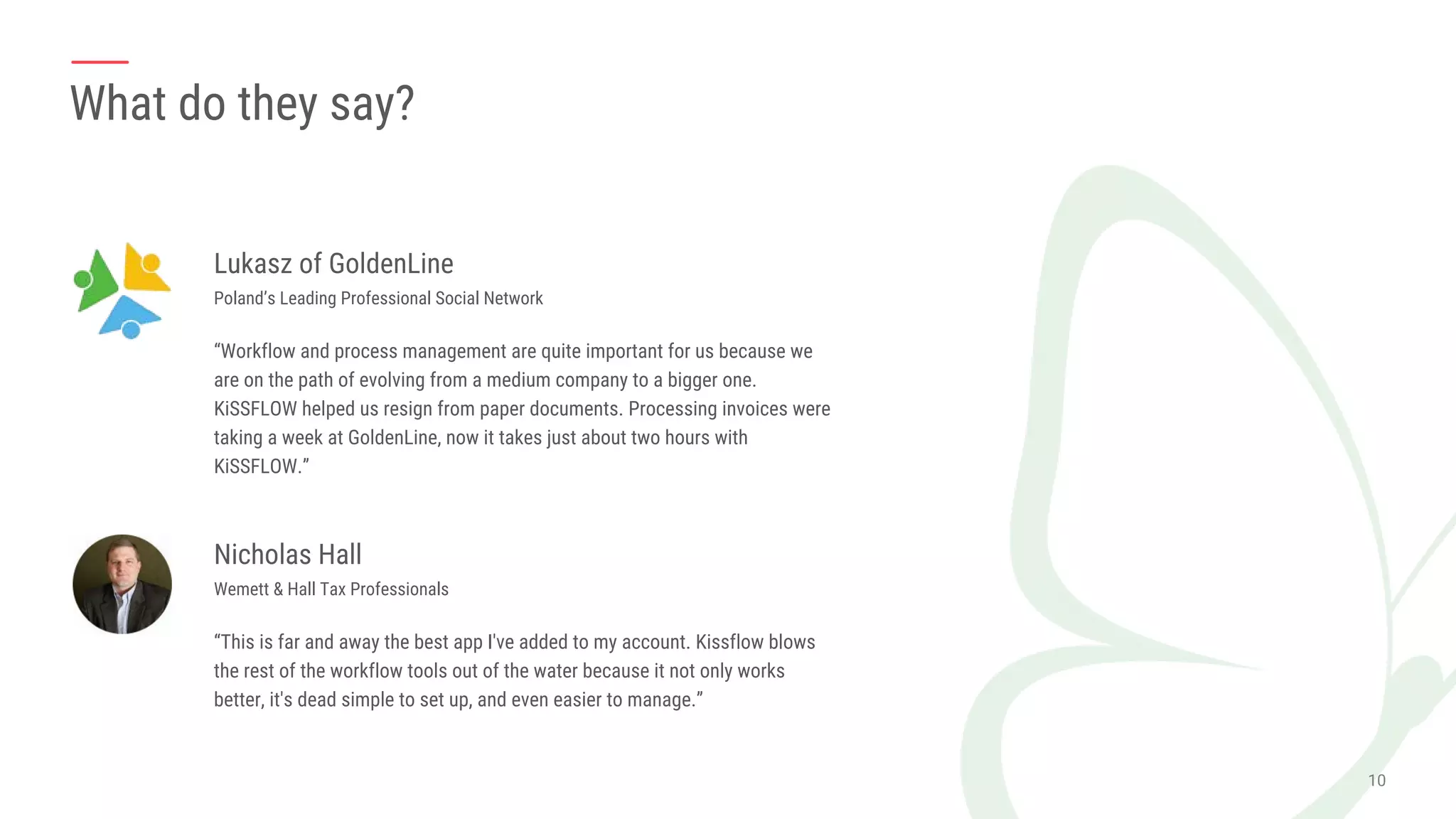 What do they say?
Lukasz of GoldenLine
Poland’s Leading Professional Social Network
“Workflow and process management are quite important for us because we
are on the path of evolving from a medium company to a bigger one.
KiSSFLOW helped us resign from paper documents. Processing invoices were
taking a week at GoldenLine, now it takes just about two hours with
KiSSFLOW.”
Nicholas Hall
Wemett & Hall Tax Professionals
“This is far and away the best app I've added to my account. Kissflow blows
the rest of the workflow tools out of the water because it not only works
better, it's dead simple to set up, and even easier to manage.”
 