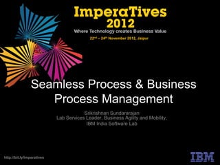 22nd – 24th November 2012, Jaipur




                Seamless Process & Business
                   Process Management
                                        Srikrishnan Sundararajan
                            Lab Services Leader, Business Agility and Mobility,
                                         IBM India Software Lab




http://bit.ly/Imperatives
 