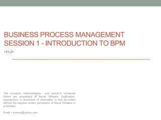 BUSINESS PROCESS MANAGEMENT
SESSION 1 - INTRODUCTION TO BPM
<V1.0>




The concepts, methodologies and research contained
herein are proprietary of Naval Vithalani. Duplication,
reproduction or disclosure of information in this document
without the express written permission of Naval Vithalani is
prohibited.

Email – tonaval@yahoo.com
 