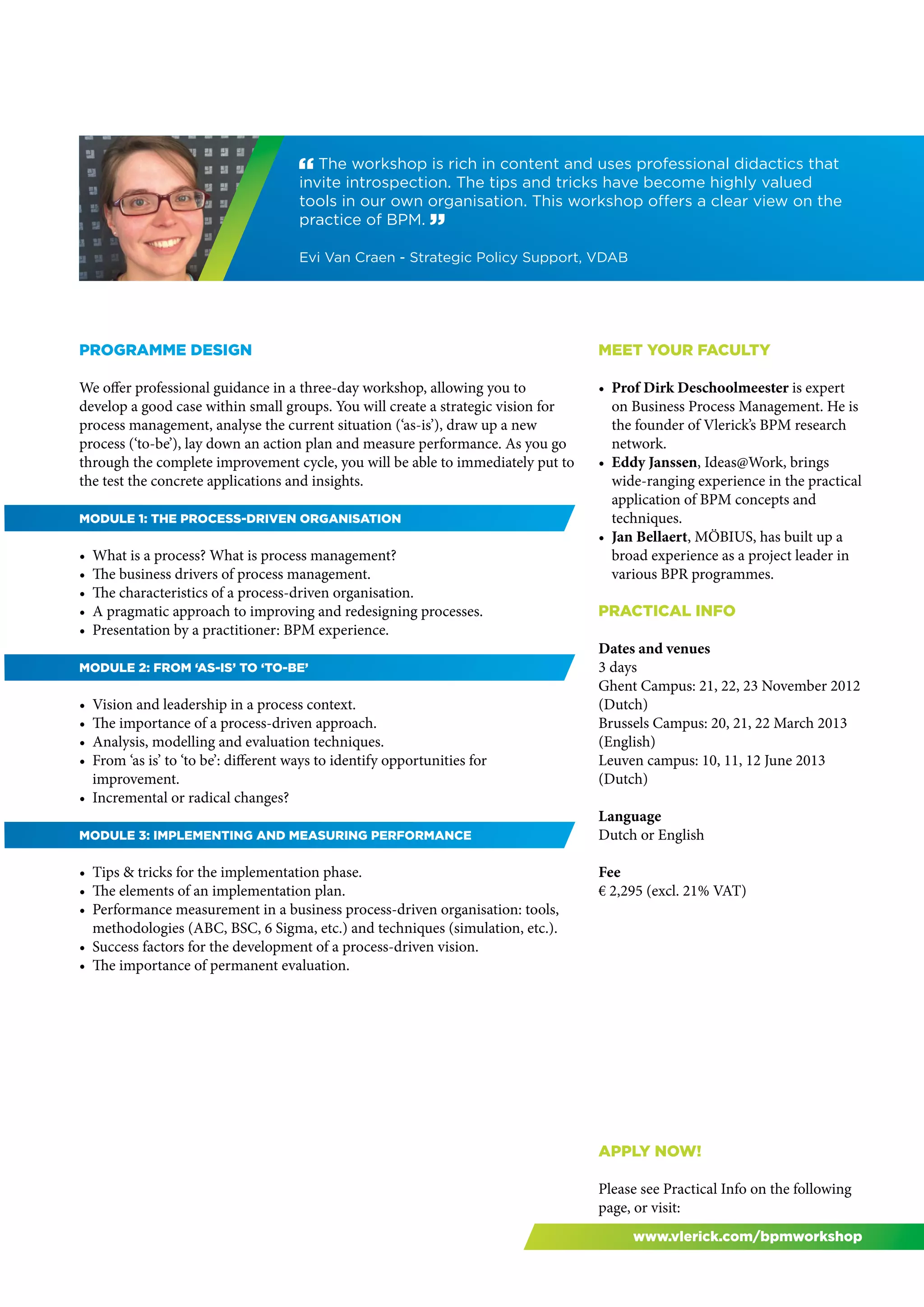 " The workshop is rich in content and uses professional didactics that
                                      invite introspection. The tips and tricks have become highly valued
                                      tools in our own organisation. This workshop offers a clear view on the
                                      practice of BPM. “

                                      Evi Van Craen - Strategic Policy Support, VDAB




Programme design                                                                  Meet your faculty

We offer professional guidance in a three-day workshop, allowing you to           •	 Prof Dirk Deschoolmeester is expert
develop a good case within small groups. You will create a strategic vision for      on Business Process Management. He is
process management, analyse the current situation (‘as-is’), draw up a new           the founder of Vlerick’s BPM research
process (‘to-be’), lay down an action plan and measure performance. As you go        network.
through the complete improvement cycle, you will be able to immediately put to    •	 Eddy Janssen, Ideas@Work, brings
the test the concrete applications and insights.                                     wide-ranging experience in the practical
                                                                                     application of BPM concepts and
Module 1: The process-driven organisation                                            techniques.
                                                                                  •	 Jan Bellaert, MÖBIUS, has built up a
•	 What is a process? What is process management?                                    broad experience as a project leader in
•	 The business drivers of process management.                                       various BPR programmes.
•	 The characteristics of a process-driven organisation.
•	 A pragmatic approach to improving and redesigning processes.                   PRACTICAL INFO
•	 Presentation by a practitioner: BPM experience.
                                                                                  Dates and venues
Module 2: From ‘as-is’ to ‘to-be’                                                 3 days
                                                                                  Ghent Campus: 21, 22, 23 November 2012
•	 Vision and leadership in a process context.                                    (Dutch)
•	 The importance of a process-driven approach.                                   Brussels Campus: 20, 21, 22 March 2013
•	 Analysis, modelling and evaluation techniques.                                 (English)
•	 From ‘as is’ to ‘to be’: different ways to identify opportunities for          Leuven campus: 10, 11, 12 June 2013
   improvement.                                                                   (Dutch)
•	 Incremental or radical changes?
                                                                                  Language
Module 3: Implementing and measuring performance                                  Dutch or English

•	 Tips & tricks for the implementation phase.                                    Fee
•	 The elements of an implementation plan.                                        € 2,295 (excl. 21% VAT)
•	 Performance measurement in a business process-driven organisation: tools,
   methodologies (ABC, BSC, 6 Sigma, etc.) and techniques (simulation, etc.).
•	 Success factors for the development of a process-driven vision.
•	 The importance of permanent evaluation.




                                                                                  Apply now!

                                                                                  Please see Practical Info on the following
                                                                                  page, or visit:
                                                                                       www.vlerick.com/bpmworkshop
 