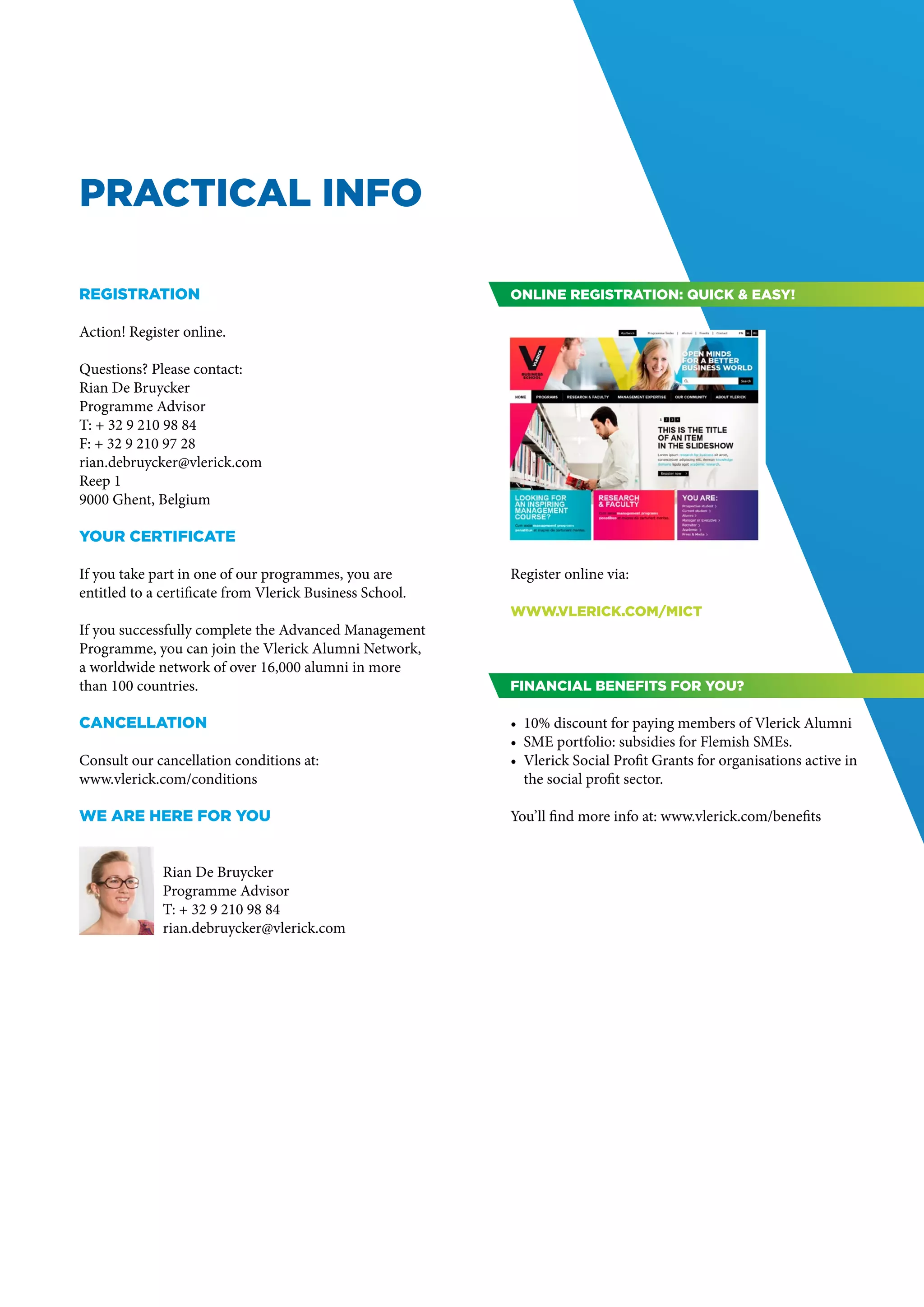 PRACTICAL INFO

Registration                                              Online registration: quick & easy!

Action! Register online.

Questions? Please contact:
Rian De Bruycker
Programme Advisor
T: + 32 9 210 98 84
F: + 32 9 210 97 28
rian.debruycker@vlerick.com
Reep 1
9000 Ghent, Belgium

Your certificate

If you take part in one of our programmes, you are        Register online via:
entitled to a certificate from Vlerick Business School.
                                                          www.vlerick.com/mict
If you successfully complete the Advanced Management
Programme, you can join the Vlerick Alumni Network,
a worldwide network of over 16,000 alumni in more
than 100 countries.                                       Financial benefits for you?

Cancellation                                              •	 10% discount for paying members of Vlerick Alumni
                                                          •	 SME portfolio: subsidies for Flemish SMEs.
Consult our cancellation conditions at:                   •	 Vlerick Social Profit Grants for organisations active in
www.vlerick.com/conditions                                   the social profit sector.

we are here for you                                       You’ll find more info at: www.vlerick.com/benefits


              Rian De Bruycker
              Programme Advisor
              T: + 32 9 210 98 84
              rian.debruycker@vlerick.com
 
