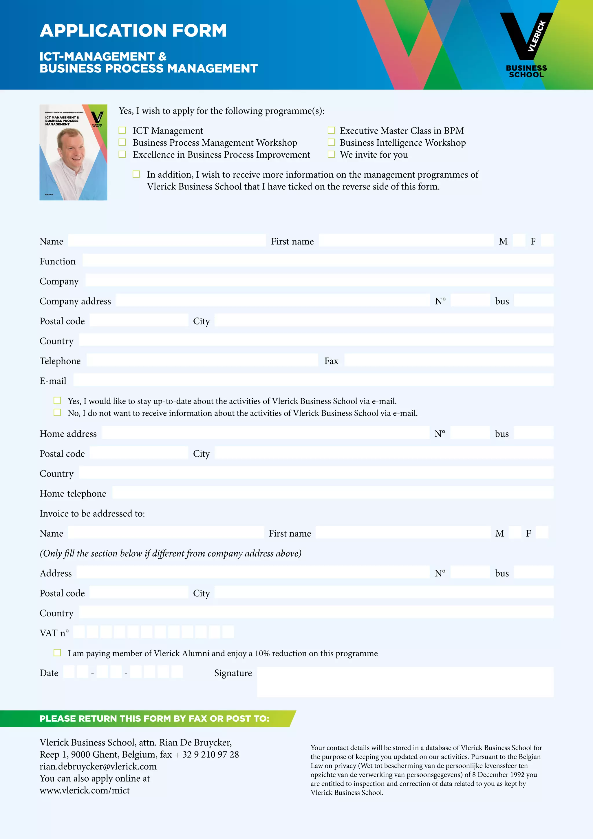 Application form
ICT-Management &
Business Process Management


    EXECUTIVE EDUCATION AND RESEARCH IN 2012-2013



    ICT MANAGEMENT &
                                                        Yes, I wish to apply for the following programme(s):
    BUSINESS PROCESS
    MANAGEMENT

                                                         	 ICT Management	                                        	 Executive Master Class in BPM
                                                         	 Business Process Management Workshop	                  	 Business Intelligence Workshop
                                                         	 Excellence in Business Process Improvement	            	 We invite for you

                                                        	 	 In addition, I wish to receive more information on the management programmes of
                                                        		 Vlerick Business School that I have ticked on the reverse side of this form.
    ENGLISH




Name                                                                                           First name                                                                 M          F  

Function  

Company

Company address                                                                                                                                    N°                   bus

Postal code                                                               City

Country

Telephone                                                                                                       Fax  

E-mail
	                     	 Yes, I would like to stay up-to-date about the activities of Vlerick Business School via e-mail.
	                     	 No, I do not want to receive information about the activities of Vlerick Business School via e-mail.

Home address                                                                                                                                       N°                   bus

Postal code                                                               City

Country

Home telephone

Invoice to be addressed to:

Name                                                                                           First name                                                               M          F  

(Only fill the section below if different from company address above)

Address                                                                                                                                            N°                   bus

Postal code                                                               City

Country

VAT n°

	                     	 I am paying member of Vlerick Alumni and enjoy a 10% reduction on this programme

Date                                                -    -                       Signature



Please return this form BY FAX OR POST to:

Vlerick Business School, attn. Rian De Bruycker,                                                         Your contact details will be stored in a database of Vlerick Business School for
Reep 1, 9000 Ghent, Belgium, fax + 32 9 210 97 28                                                        the purpose of keeping you updated on our activities. Pursuant to the Belgian
rian.debruycker@vlerick.com                                                                              Law on privacy (Wet tot bescherming van de persoonlijke levenssfeer ten
                                                                                                         opzichte van de verwerking van persoonsgegevens) of 8 December 1992 you
You can also apply online at                                                                             are entitled to inspection and correction of data related to you as kept by
www.vlerick.com/mict                                                                                     Vlerick Business School.
 