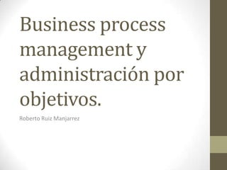 Business process
management y
administración por
objetivos.
Roberto Ruiz Manjarrez

 