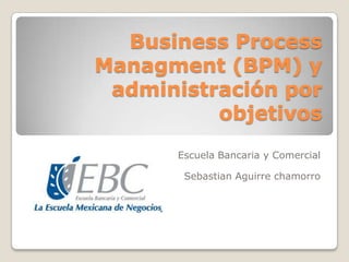 Business Process
Managment (BPM) y
administración por
objetivos
Escuela Bancaria y Comercial
Sebastian Aguirre chamorro

 