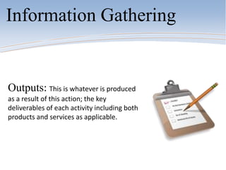 Information Gathering
Outputs: This is whatever is produced
as a result of this action; the key
deliverables of each activity including both
products and services as applicable.
 
