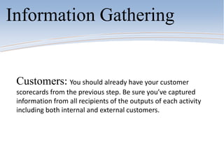 Information Gathering
Customers: You should already have your customer
scorecards from the previous step. Be sure you’ve captured
information from all recipients of the outputs of each activity
including both internal and external customers.
 