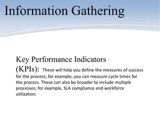 Information Gathering
Key Performance Indicators
(KPIs): These will help you define the measures of success
for the process; for example, you can measure cycle times for
the process. These can also be broader to include multiple
processes; for example, SLA compliance and workforce
utilization.
 