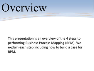 This presentation is an overview of the 4 steps to
performing Business Process Mapping (BPM). We
explain each step including how to build a case for
BPM.
Overview
 