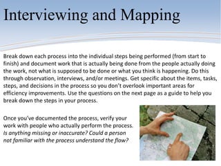 Break down each process into the individual steps being performed (from start to
finish) and document work that is actually being done from the people actually doing
the work, not what is supposed to be done or what you think is happening. Do this
through observation, interviews, and/or meetings. Get specific about the items, tasks,
steps, and decisions in the process so you don’t overlook important areas for
efficiency improvements. Use the questions on the next page as a guide to help you
break down the steps in your process.
Once you’ve documented the process, verify your
work with people who actually perform the process.
Is anything missing or inaccurate? Could a person
not familiar with the process understand the flow?
Interviewing and Mapping
 