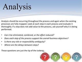 Analysis
Analysis should be occurring throughout the process and again when the existing
processes are fully mapped. Look at each step in each process and evaluate it
thoroughly. If a step does not add value to the process, ask yourself why it is being
performed.
• Can it be eliminated, combined, or the effort reduced?
• Does each step of the process support the overall business objectives?
• Is there any role or responsibility ambiguity?
• Where are the delays between steps?
These questions are just the tip of the iceberg…
 
