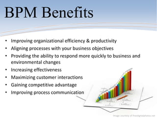 BPM Benefits
• Improving organizational efficiency & productivity
• Aligning processes with your business objectives
• Providing the ability to respond more quickly to business and
environmental changes
• Increasing effectiveness
• Maximizing customer interactions
• Gaining competitive advantage
• Improving process communication
Image courtesy of freedigitalphotos.net
 