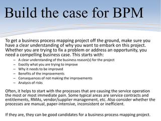 Build the case for BPM
To get a business process mapping project off the ground, make sure you
have a clear understanding of why you want to embark on this project.
Whether you are trying to fix a problem or address an opportunity, you
need a compelling business case. This starts with:
– A clear understanding of the business reason(s) for the project
– Exactly what you are trying to improve
– Why it needs to be improved
– Benefits of the improvements
– Consequences of not making the improvements
– Analysis of risks
Often, it helps to start with the processes that are causing the service operation
the most or most immediate pain. Some typical areas are service contracts and
entitlements, RMAs, vendor/supplier management, etc. Also consider whether the
processes are manual, paper-intensive, inconsistent or inefficient.
If they are, they can be good candidates for a business process mapping project.
 