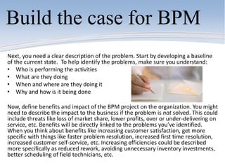 Build the case for BPM
Next, you need a clear description of the problem. Start by developing a baseline
of the current state. To help identify the problems, make sure you understand:
• Who is performing the activities
• What are they doing
• When and where are they doing it
• Why and how is it being done
Now, define benefits and impact of the BPM project on the organization. You might
need to describe the impact to the business if the problem is not solved. This could
include threats like loss of market share, lower profits, over or under-delivering on
service, etc. Benefits will be directly linked to the problems you’ve identified.
When you think about benefits like increasing customer satisfaction, get more
specific with things like faster problem resolution, increased first time resolution,
increased customer self-service, etc. Increasing efficiencies could be described
more specifically as reduced rework, avoiding unnecessary inventory investments,
better scheduling of field technicians, etc.
 