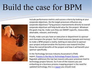 Build the case for BPM
Include performance metrics and success criteria by looking at your
corporate objectives. Do the target processes influence any
corporate objectives? Tying process improvements directly to overall
corporate objectives will help build value for the project. Whatever
the goals may be, make sure they are SMART (specific, measurable,
attainable, relevant, and timely).
Finally, make sure you have an executive or department to sponsor
and champion the project. You’ll need resources (people and money)
to make a BPM project a reality. Getting an executive to sponsor
your project and personalize the business case toward him/her.
Show the overall benefits of the project and how it will benefit your
sponsor specifically.
In the Technology Services Industry Association’s (TSIA)
report, Process Is the Key to Technology Project Success, John
Ragsdale addresses the top two reasons why poor processes lead to
technology project failures. So if one of the reasons you are
embarking on a business process mapping project is the need for
updated technology, this is a report you should read.
 