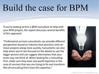 Build the case for BPM
If you’re looking to hire a BPM consultant to help with
your BPM project, the report discusses several benefits
of this approach:
“Professional services consultants can provide different
perspectives based on industry best practices and can
move projects along more quickly. Consultants can also
help when you’re too focused on the details to see the
bigger picture and can suggest alternatives that your
team may not think of. When looking for a consulting
firm, make sure they have real world expertise in the
area of services that you are trying to fix and transform.
Not all consulting firms have this expertise.”
Image courtesy of freedigitalphotos.net
 