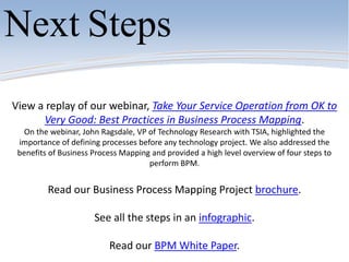 View a replay of our webinar, Take Your Service Operation from OK to
Very Good: Best Practices in Business Process Mapping.
On the webinar, John Ragsdale, VP of Technology Research with TSIA, highlighted the
importance of defining processes before any technology project. We also addressed the
benefits of Business Process Mapping and provided a high level overview of four steps to
perform BPM.
Read our Business Process Mapping Project brochure.
See all the steps in an infographic.
Read our BPM White Paper.
Next Steps
 