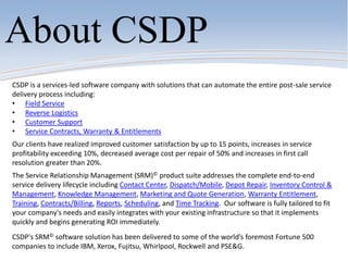CSDP is a services-led software company with solutions that can automate the entire post-sale service
delivery process including:
• Field Service
• Reverse Logistics
• Customer Support
• Service Contracts, Warranty & Entitlements
Our clients have realized improved customer satisfaction by up to 15 points, increases in service
profitability exceeding 10%, decreased average cost per repair of 50% and increases in first call
resolution greater than 20%.
The Service Relationship Management (SRM)© product suite addresses the complete end-to-end
service delivery lifecycle including Contact Center, Dispatch/Mobile, Depot Repair, Inventory Control &
Management, Knowledge Management, Marketing and Quote Generation, Warranty Entitlement,
Training, Contracts/Billing, Reports, Scheduling, and Time Tracking. Our software is fully tailored to fit
your company's needs and easily integrates with your existing infrastructure so that it implements
quickly and begins generating ROI immediately.
CSDP's SRM© software solution has been delivered to some of the world’s foremost Fortune 500
companies to include IBM, Xerox, Fujitsu, Whirlpool, Rockwell and PSE&G.
About CSDP
 