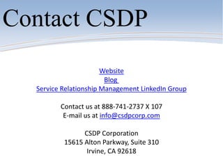 Website
Blog
Service Relationship Management LinkedIn Group
Contact us at 888-741-2737 X 107
E-mail us at info@csdpcorp.com
CSDP Corporation
15615 Alton Parkway, Suite 310
Irvine, CA 92618
Contact CSDP
 
