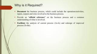 Why is it Required?
 Document the business process, which could include the operations/activities,
inputs, outputs and roles involved in the business process.
 Provide an “official reference” on the business process and a common
understanding of what is involved.
 Facilitate the analysis of current process (As-Is) and redesign of improved
process (To-Be).
 