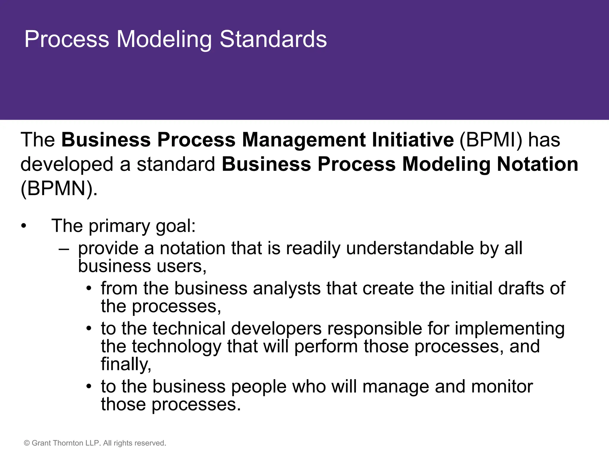© Grant Thornton LLP. All rights reserved.
Process Modeling Standards
The Business Process Management Initiative (BPMI) has
developed a standard Business Process Modeling Notation
(BPMN).
• The primary goal:
– provide a notation that is readily understandable by all
business users,
• from the business analysts that create the initial drafts of
the processes,
• to the technical developers responsible for implementing
the technology that will perform those processes, and
finally,
• to the business people who will manage and monitor
those processes.
 