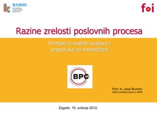 KORIS
Konzalting
Organizacija
Razvoj IS




    Razine zrelosti poslovnih procesa
               Primjeri iz realnih sustava i
                preporuke za menadžere




                                               Prof. dr. Josip Brumec
                                               OMG-Certified Expert in BPM




                   Zagreb, 15. svibnja 2012.
 