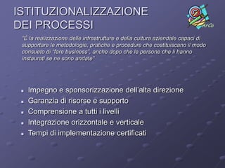 ISTITUZIONALIZZAZIONE
DEI PROCESSI                                                               ArCo

 “È la realizzazione delle infrastrutture e della cultura aziendale capaci di
 supportare le metodologie, pratiche e procedure che costituiscano il modo
 consueto di “fare business”, anche dopo che le persone che li hanno
 instaurati se ne sono andate”




    Impegno e sponsorizzazione dell’alta direzione
    Garanzia di risorse e supporto
    Comprensione a tutti i livelli
    Integrazione orizzontale e verticale
    Tempi di implementazione certificati
 