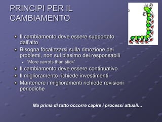 PRINCIPI PER IL
CAMBIAMENTO                                                    ArCo



  Il cambiamento deve essere supportato
  dall’alto
  Bisogna focalizzarsi sulla rimozione dei
  problemi, non sul biasimo dei responsabili
     “More carrots than stick”
  Il cambiamento deve essere continuativo
  Il miglioramento richiede investimenti
  Mantenere i miglioramenti richiede revisioni
  periodiche


        Ma prima di tutto occorre capire i processi attuali…
 