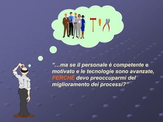 “…ma se il personale è competente e
motivato e le tecnologie sono avanzate,
PERCHÉ devo preoccuparmi del
miglioramento dei processi?”
 