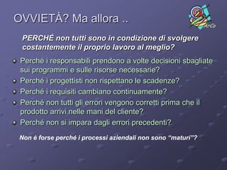 OVVIETÀ? Ma allora ..                                         ArCo

 PERCHÉ non tutti sono in condizione di svolgere
 costantemente il proprio lavoro al meglio?
 Perché i responsabili prendono a volte decisioni sbagliate
 sui programmi e sulle risorse necessarie?
 Perché i progettisti non rispettano le scadenze?
 Perché i requisiti cambiano continuamente?
 Perché non tutti gli errori vengono corretti prima che il
 prodotto arrivi nelle mani del cliente?
 Perché non si impara dagli errori precedenti?
 Non è forse perché i processi aziendali non sono “maturi”?
 