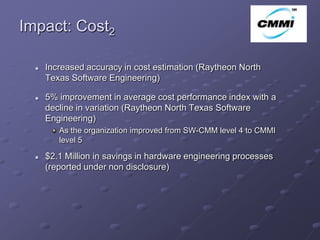 Impact: Cost2                                                       ArCo



     Increased accuracy in cost estimation (Raytheon North
      Texas Software Engineering)

     5% improvement in average cost performance index with a
      decline in variation (Raytheon North Texas Software
      Engineering)
         As the organization improved from SW-CMM level 4 to CMMI
         level 5

     $2.1 Million in savings in hardware engineering processes
      (reported under non disclosure)
 